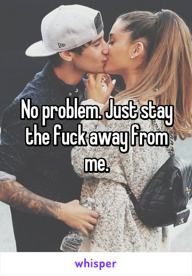 No problem. Just stay the fuck away from me.