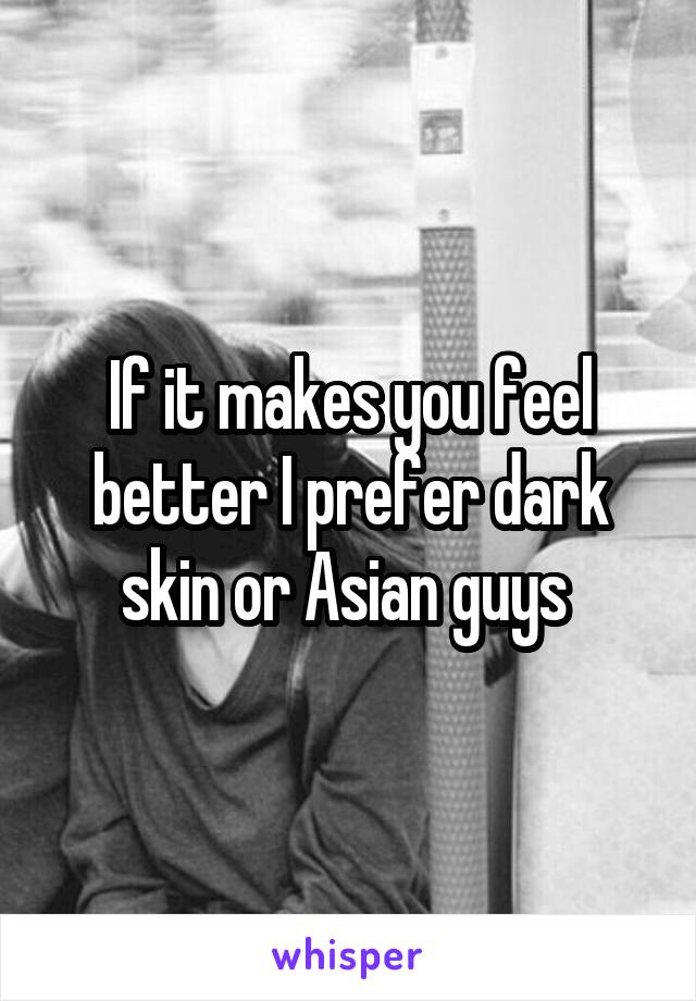 If it makes you feel better I prefer dark skin or Asian guys 