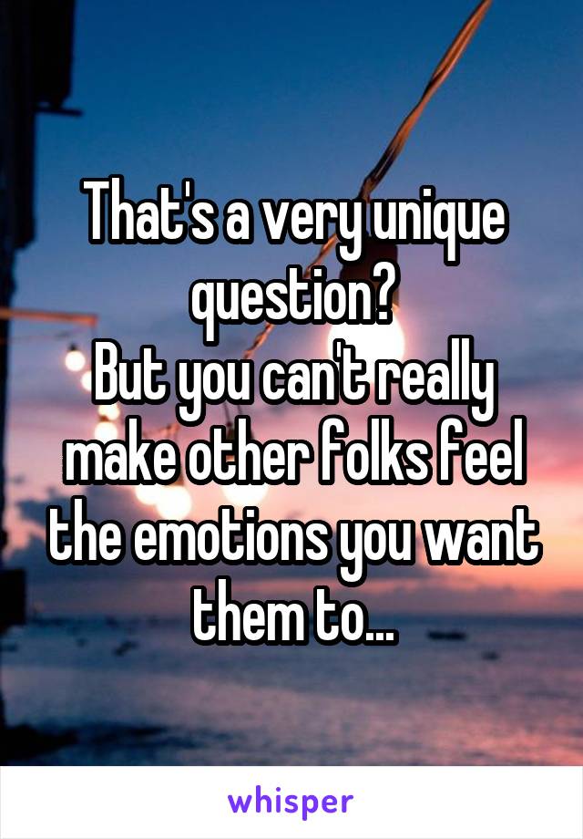 That's a very unique question?
But you can't really make other folks feel the emotions you want them to...