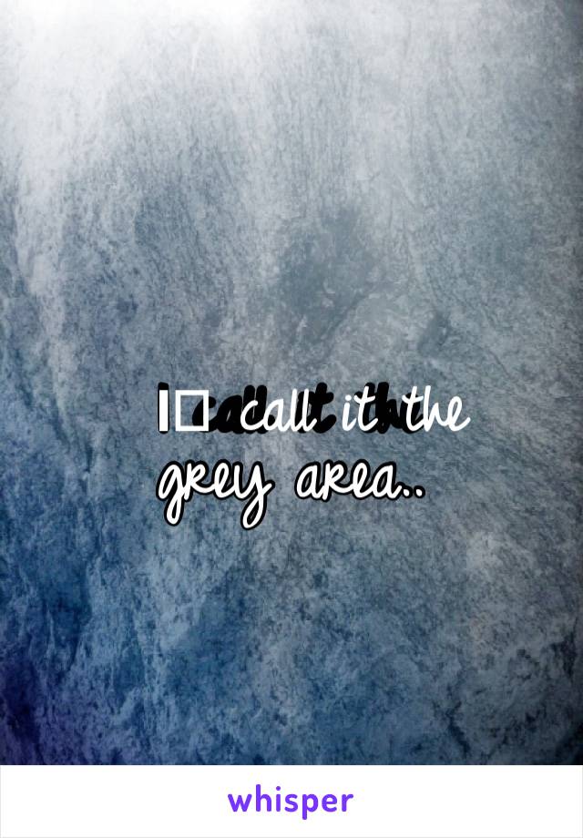 I️ call it the grey area..