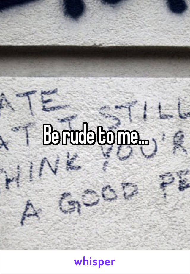 Be rude to me...