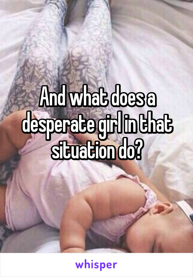And what does a desperate girl in that situation do?

