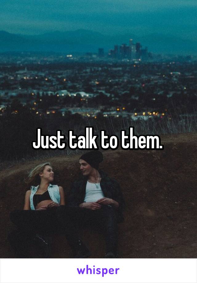 Just talk to them. 