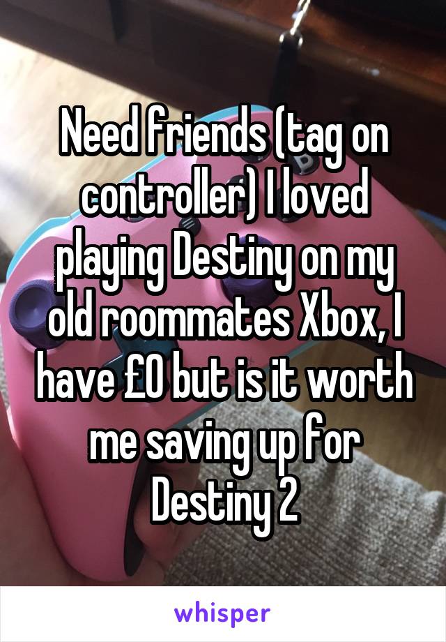 Need friends (tag on controller) I loved playing Destiny on my old roommates Xbox, I have £0 but is it worth me saving up for Destiny 2