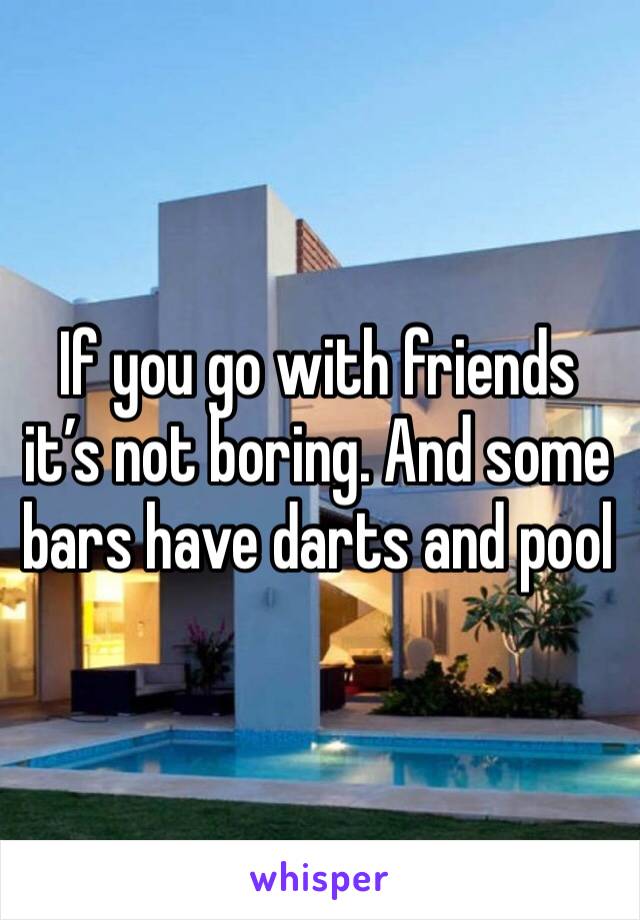 If you go with friends it’s not boring. And some bars have darts and pool
