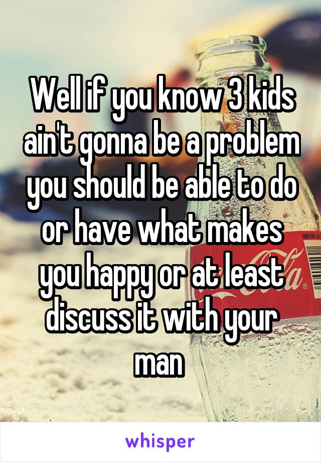 Well if you know 3 kids ain't gonna be a problem you should be able to do or have what makes you happy or at least discuss it with your man 