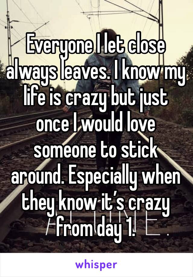 Everyone I let close always leaves. I know my life is crazy but just once I would love someone to stick around. Especially when they know it’s crazy from day 1.