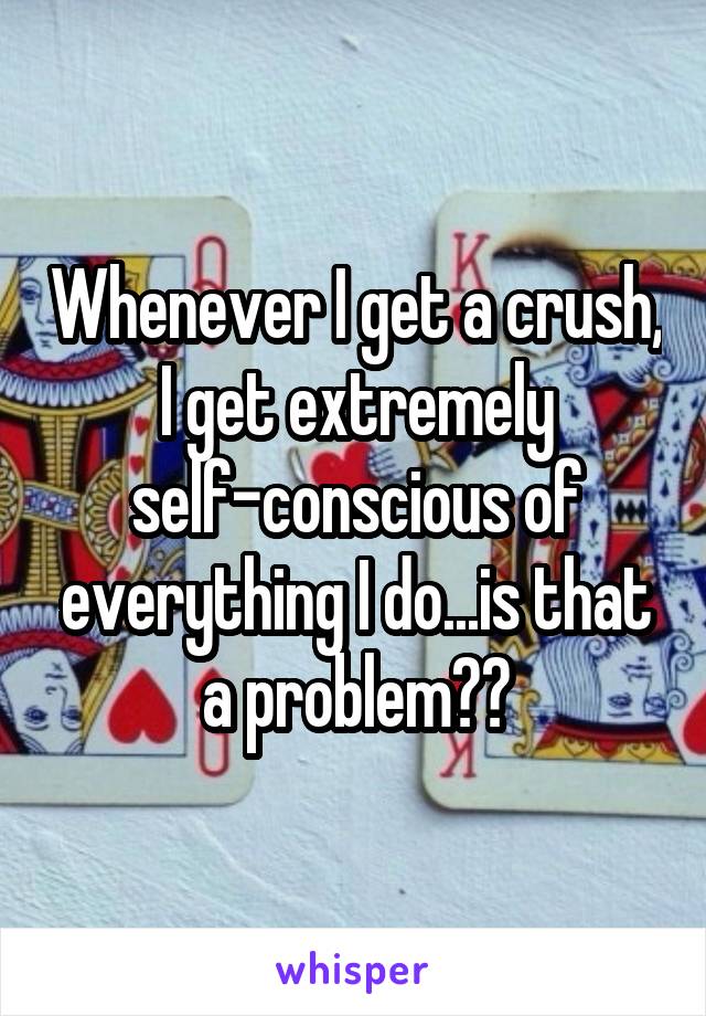 Whenever I get a crush, I get extremely self-conscious of everything I do...is that a problem??
