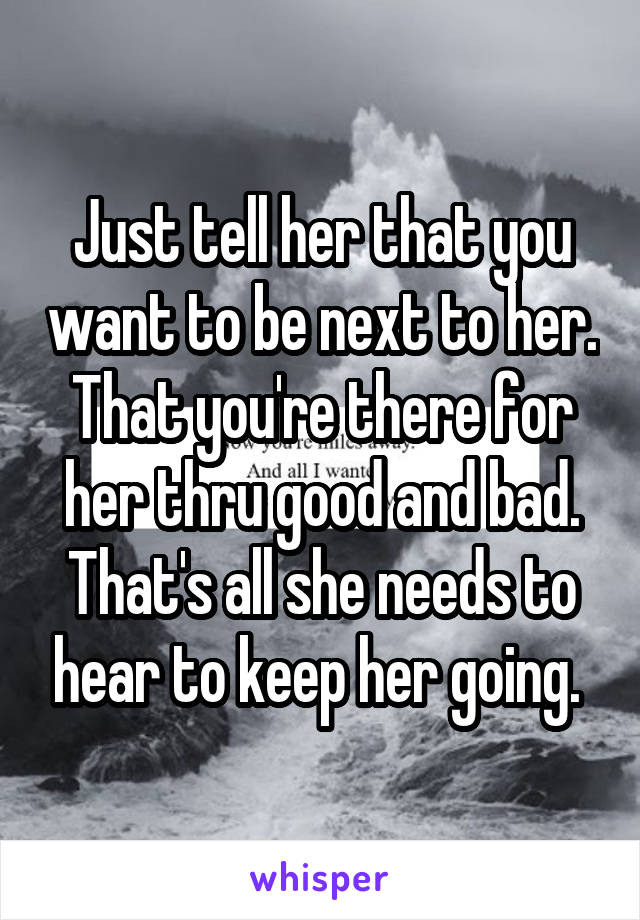 Just tell her that you want to be next to her. That you're there for her thru good and bad. That's all she needs to hear to keep her going. 