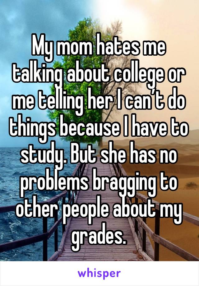 My mom hates me talking about college or me telling her I can’t do things because I have to study. But she has no problems bragging to other people about my grades.