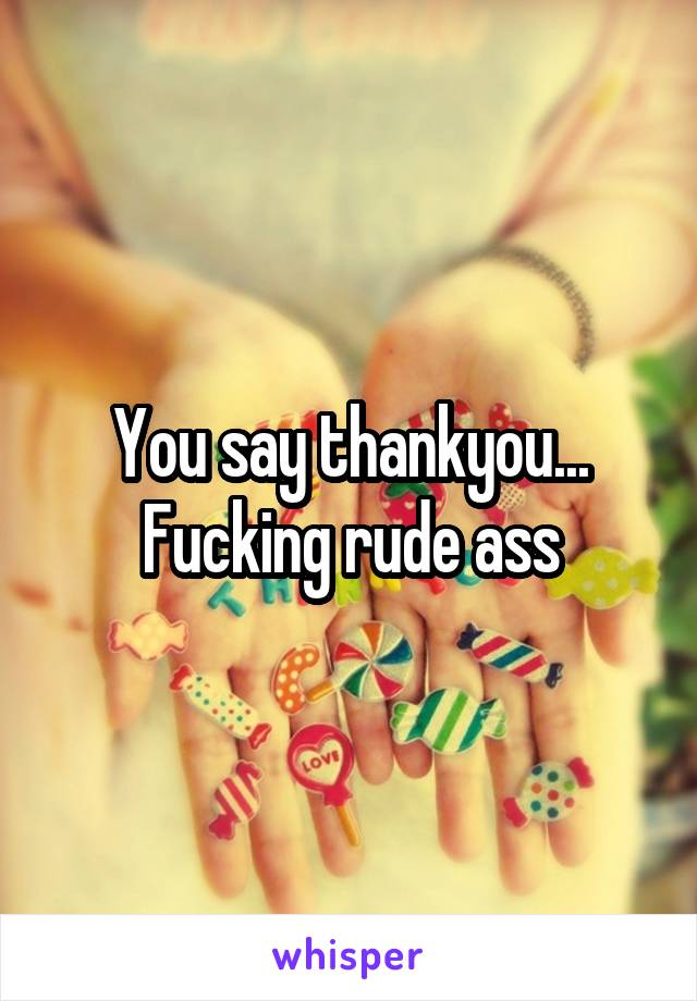You say thankyou... Fucking rude ass