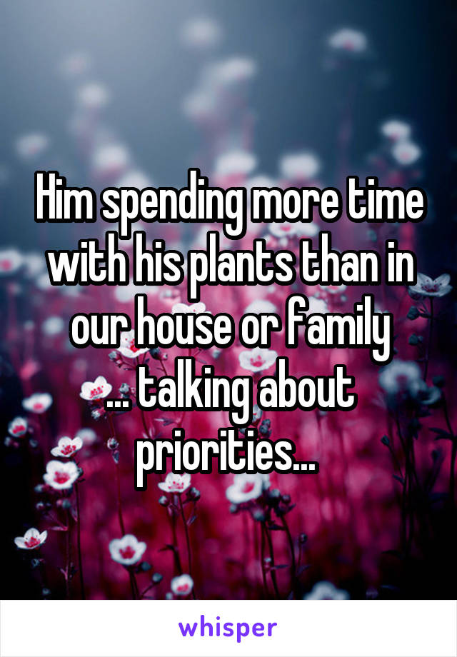 Him spending more time with his plants than in our house or family
... talking about priorities... 