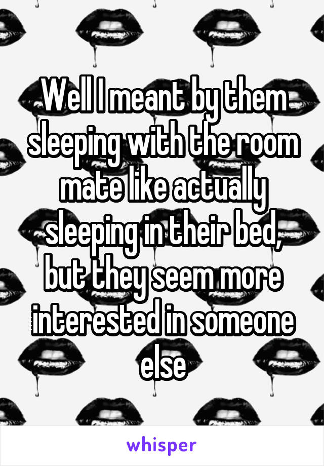 Well I meant by them sleeping with the room mate like actually sleeping in their bed, but they seem more interested in someone else