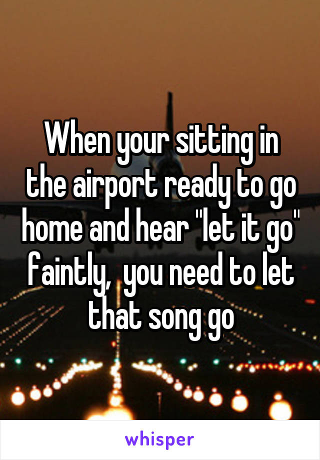 When your sitting in the airport ready to go home and hear "let it go" faintly,  you need to let that song go