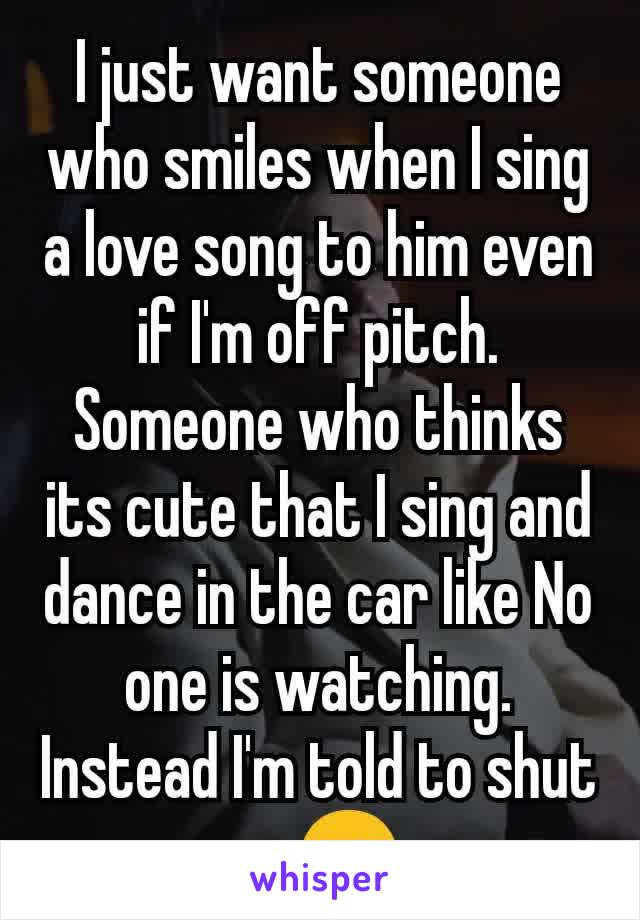 I just want someone who smiles when I sing a love song to him even if I'm off pitch.
Someone who thinks its cute that I sing and dance in the car like No one is watching. Instead I'm told to shut upðŸ˜‘