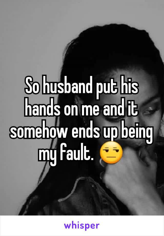 So husband put his hands on me and it somehow ends up being my fault. 😒