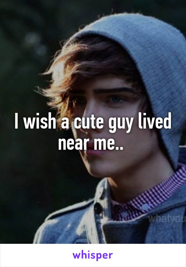 I wish a cute guy lived near me.. 