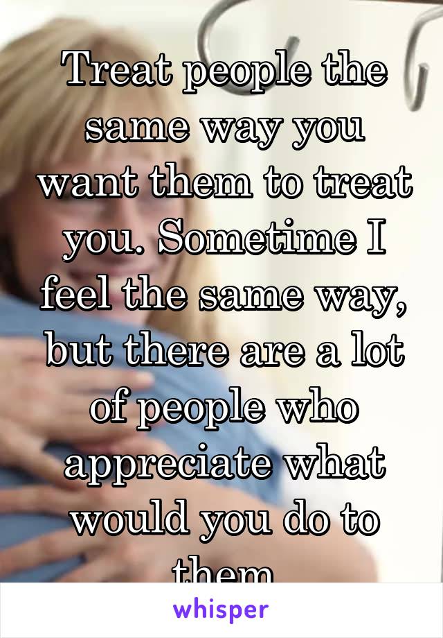 Treat people the same way you want them to treat you. Sometime I feel the same way, but there are a lot of people who appreciate what would you do to them