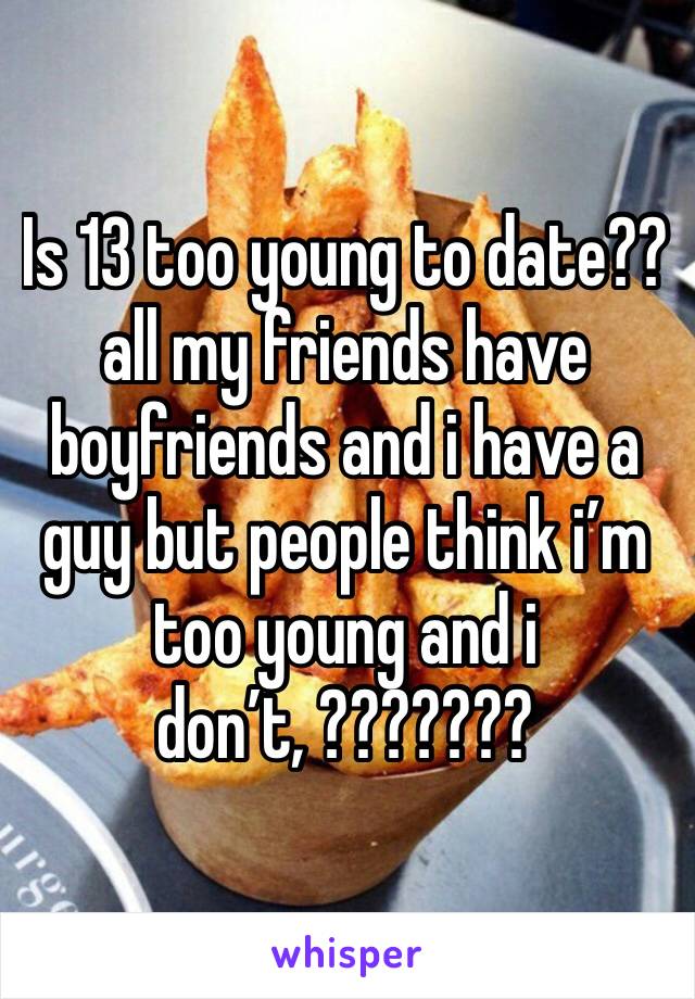 Is 13 too young to date?? all my friends have boyfriends and i have a guy but people think i’m too young and i don’t, ???????
