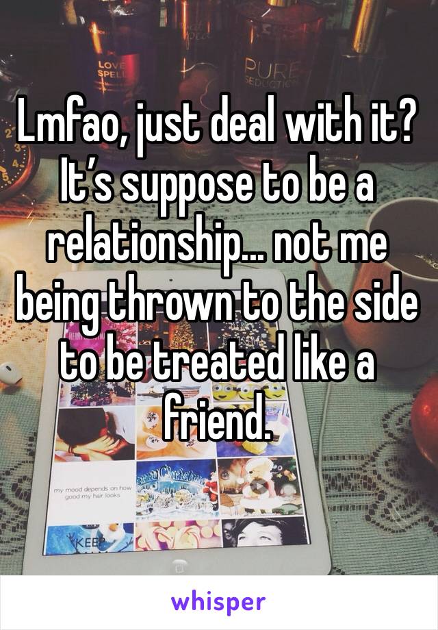 Lmfao, just deal with it? It’s suppose to be a relationship... not me being thrown to the side to be treated like a friend.