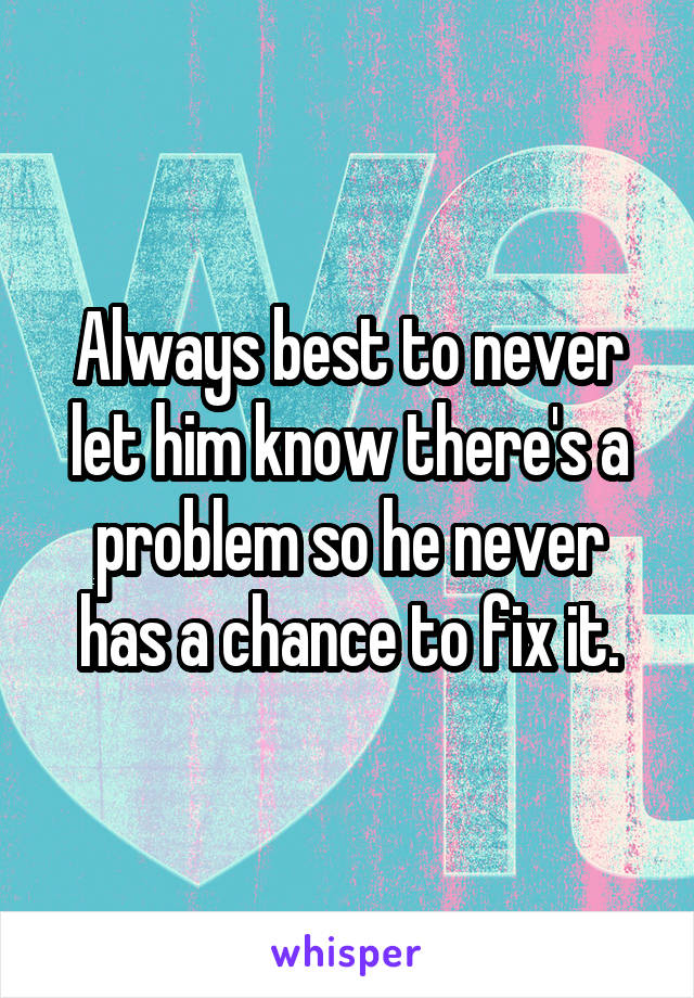Always best to never let him know there's a problem so he never has a chance to fix it.