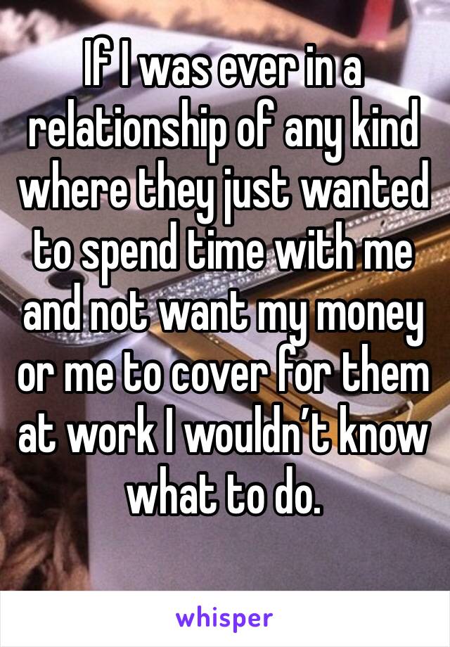 If I was ever in a relationship of any kind where they just wanted to spend time with me and not want my money or me to cover for them at work I wouldn’t know what to do.