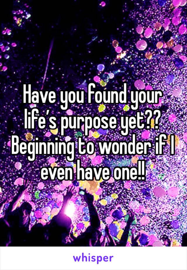Have you found your life’s purpose yet?? Beginning to wonder if I even have one!! 