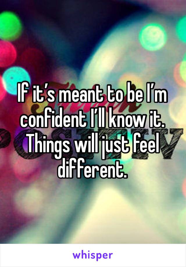 If it’s meant to be I’m confident I’ll know it. Things will just feel different. 