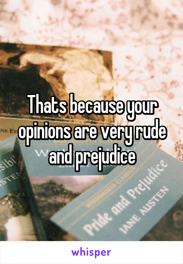 Thats because your opinions are very rude and prejudice