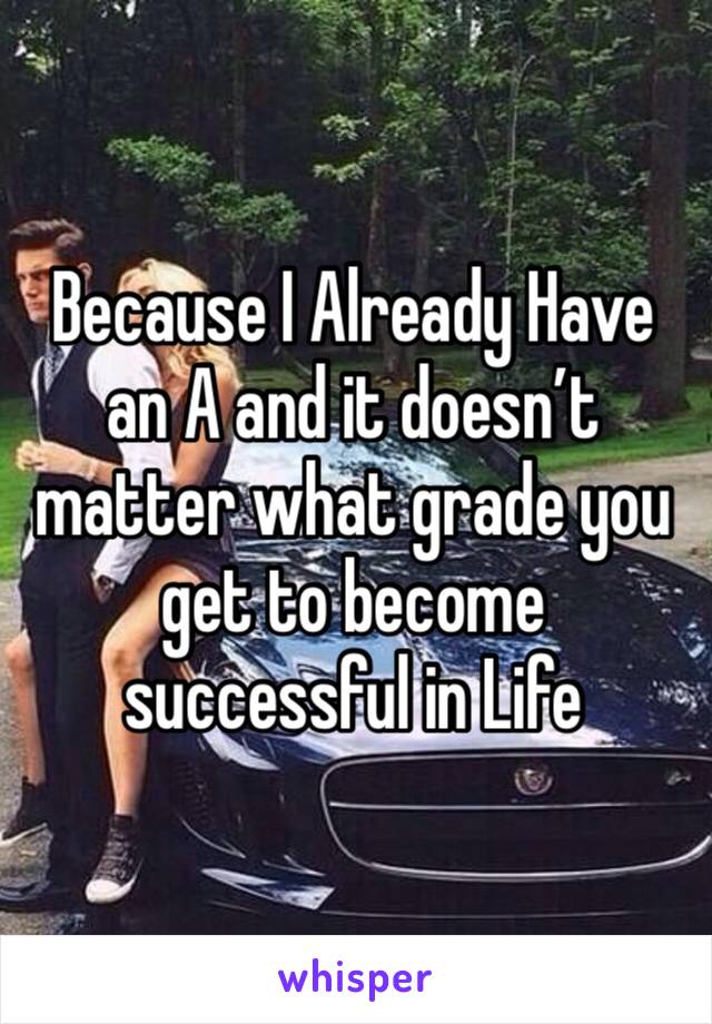 Because I Already Have an A and it doesn’t matter what grade you get to become successful in Life 