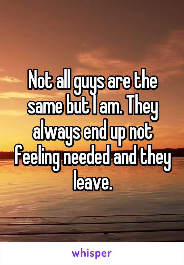 Not all guys are the same but I am. They always end up not feeling needed and they leave.