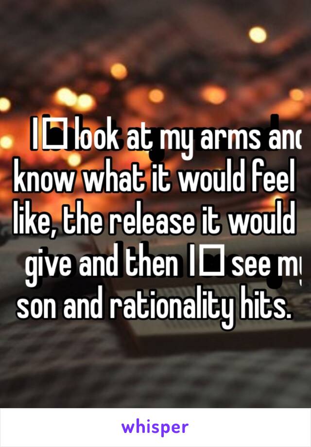 I️ look at my arms and know what it would feel like, the release it would give and then I️ see my son and rationality hits. 