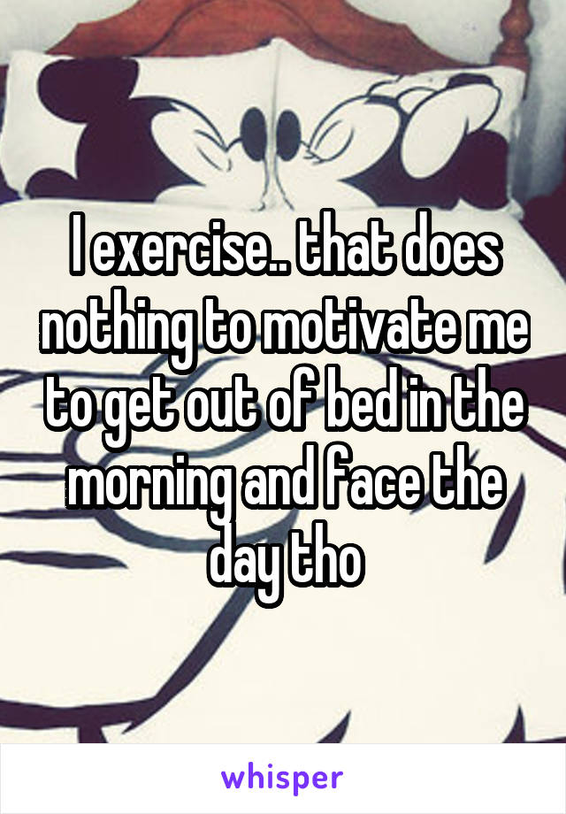 I exercise.. that does nothing to motivate me to get out of bed in the morning and face the day tho