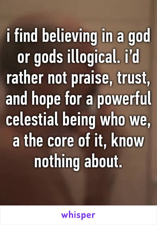 i find believing in a god or gods illogical. i’d rather not praise, trust, and hope for a powerful celestial being who we, a the core of it, know nothing about.