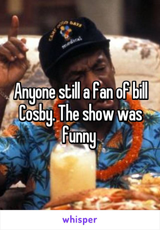 Anyone still a fan of bill Cosby. The show was funny 