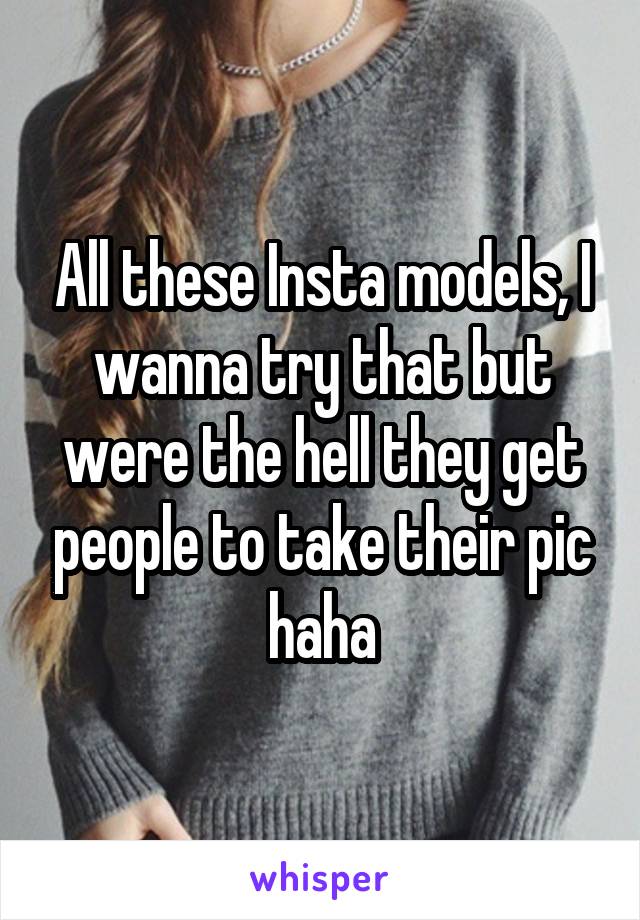 All these Insta models, I wanna try that but were the hell they get people to take their pic haha