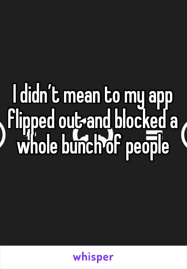 I didn’t mean to my app flipped out and blocked a whole bunch of people