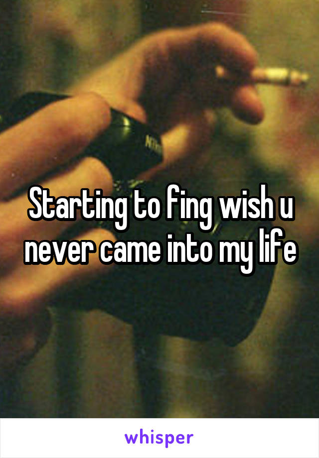 Starting to fing wish u never came into my life