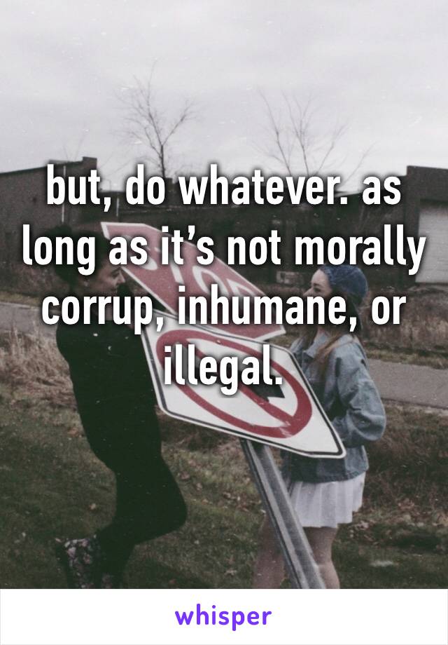 but, do whatever. as long as it’s not morally corrup, inhumane, or illegal.