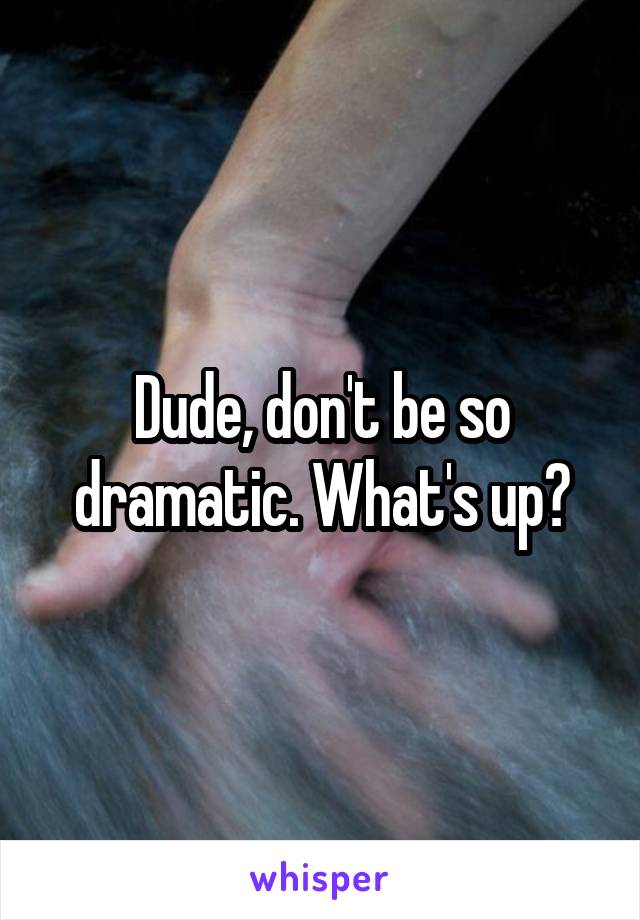 Dude, don't be so dramatic. What's up?