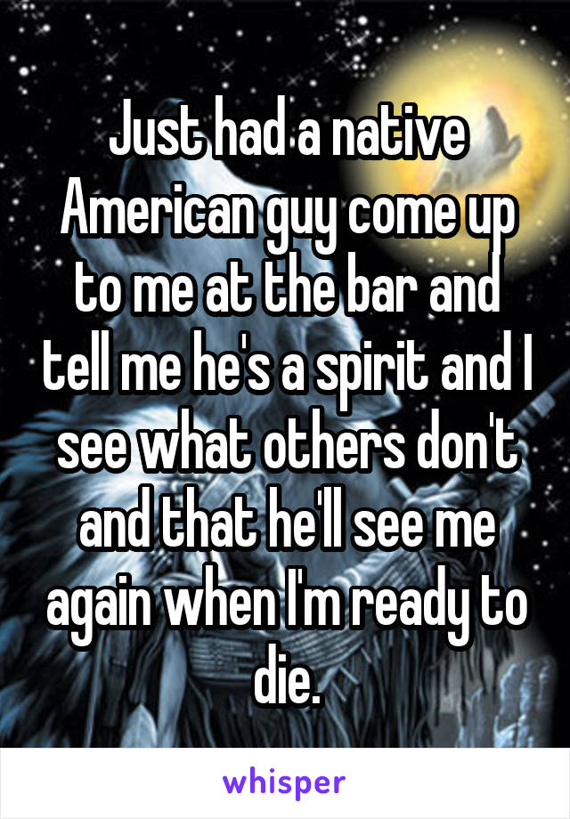 Just had a native American guy come up to me at the bar and tell me he's a spirit and I see what others don't and that he'll see me again when I'm ready to die.