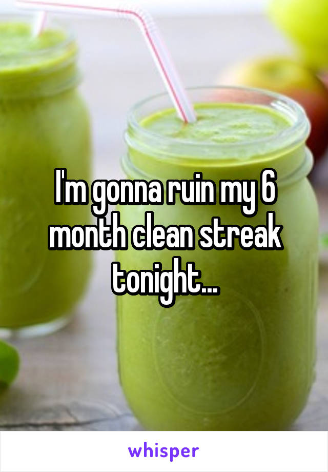 I'm gonna ruin my 6 month clean streak tonight...