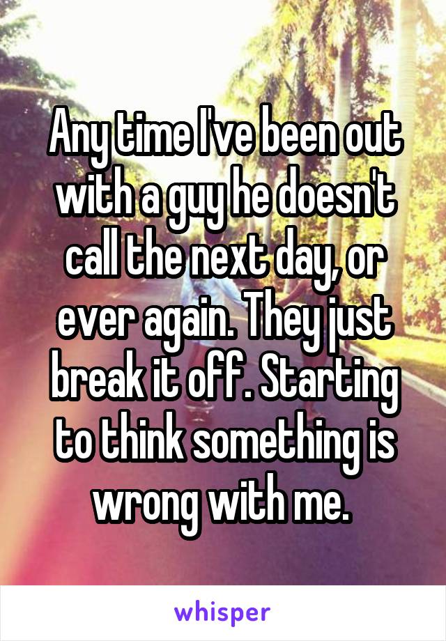 Any time I've been out with a guy he doesn't call the next day, or ever again. They just break it off. Starting to think something is wrong with me. 