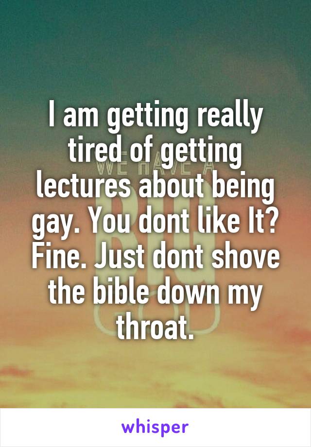 I am getting really tired of getting lectures about being gay. You dont like It? Fine. Just dont shove the bible down my throat.