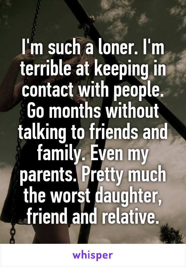 I'm such a loner. I'm terrible at keeping in contact with people. Go months without talking to friends and family. Even my parents. Pretty much the worst daughter, friend and relative.