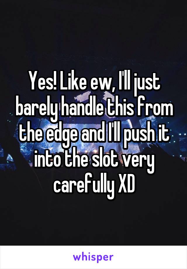 Yes! Like ew, I'll just barely handle this from the edge and I'll push it into the slot very carefully XD