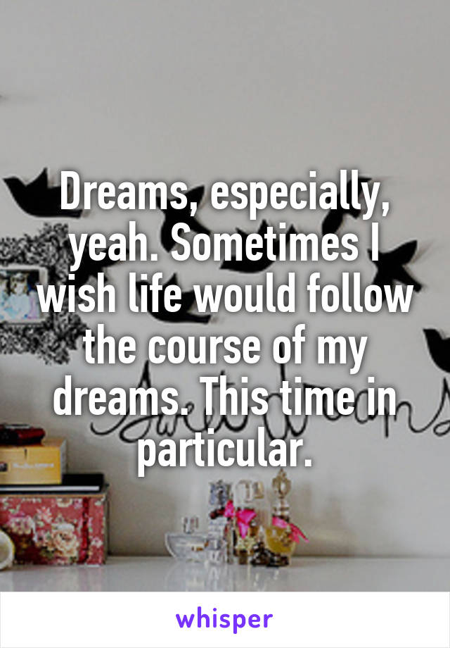 Dreams, especially, yeah. Sometimes I wish life would follow the course of my dreams. This time in particular.
