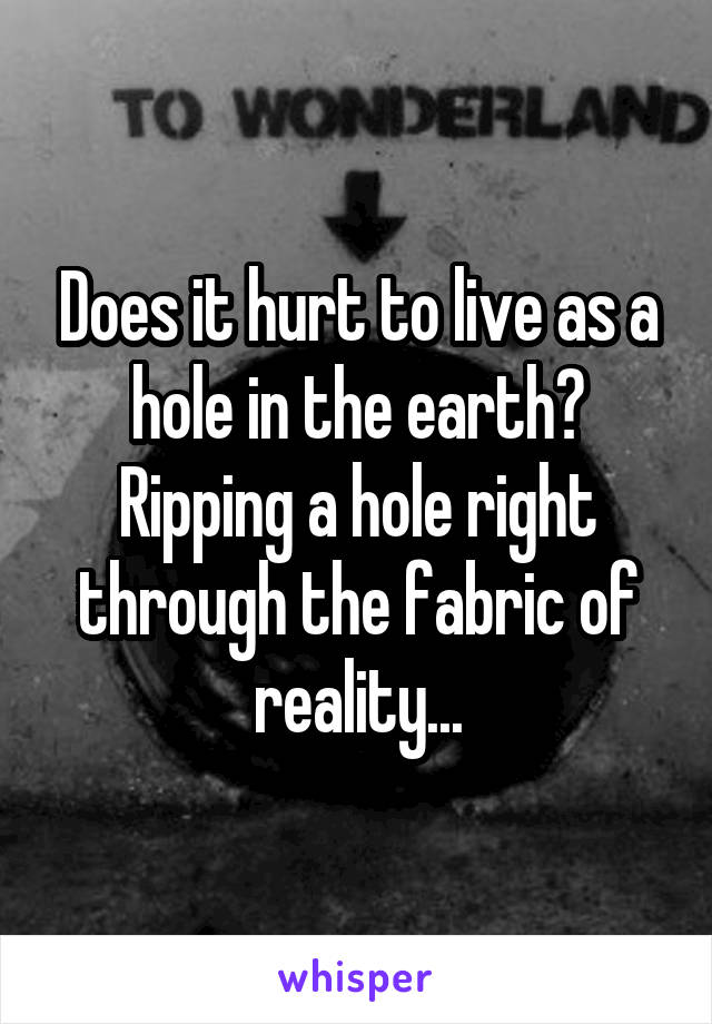 Does it hurt to live as a hole in the earth? Ripping a hole right through the fabric of reality...