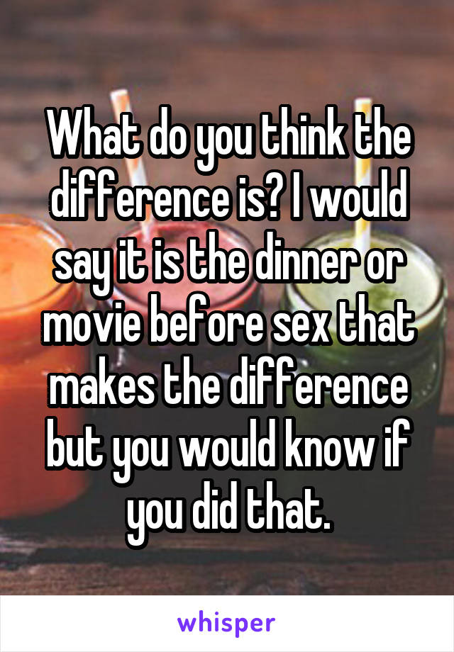 What do you think the difference is? I would say it is the dinner or movie before sex that makes the difference but you would know if you did that.