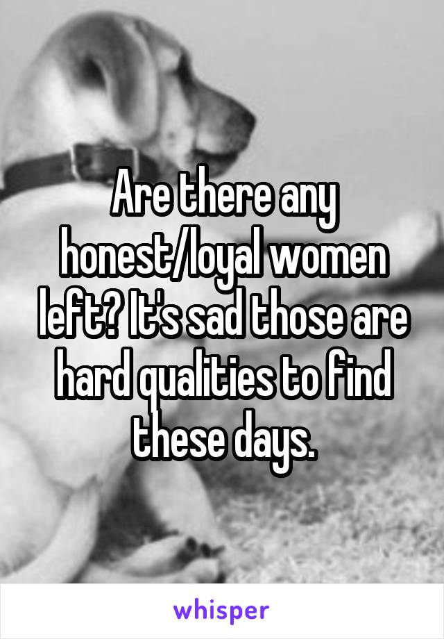 Are there any honest/loyal women left? It's sad those are hard qualities to find these days.